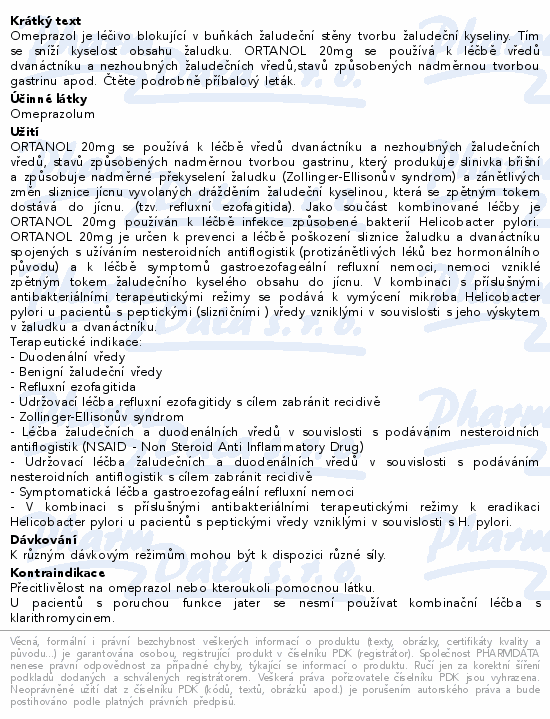 Omeprazol je léčivo blokující v buňkách žaludeční stěny tvorbu žaludeční kyseliny. Tím se sníží kyselost obsahu žaludku. ORTANOL 20mg se používá k léčbě vředů dvanáctníku a nezhoubných žaludečních vředů,stavů způsobených nadměrnou tvorbou gastrinu apod. Čtěte pozorně příbalový leták.