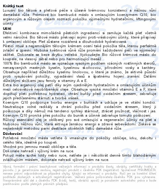 Luxusní bio tělová a pleťová péče s úžasně krémovou konzistencí a něžnou vůní damašské růže. Prémiové bio bambucké máslo s omlazujícím koenzymem Q10, bio arganovým a růžovým olejem rozmazlí pokožku výjimečnými hydratačními, liftingovými účinky.