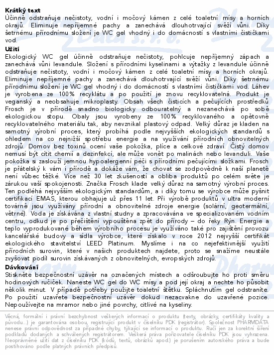 Účinně odstraňuje nečistoty, vodní i močový kámen z celé toaletní mísy a horních okrajů. Eliminuje nepříjemné pachy a zanechává dlouhotrvající svěží vůni. Díky šetrnému přírodnímu složení je WC gel vhodný i do domácností s vlastními čističkami vod.