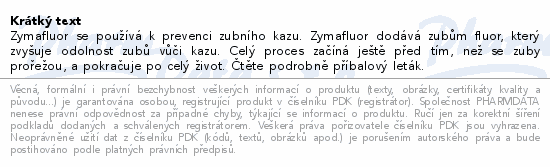 Zymafluor se používá k prevenci zubního kazu. Zymafluor dodává zubům fluor, který zvyšuje odolnost zubů vůči kazu. Celý proces začíná ještě před tím, než se zuby prořežou, a pokračuje po celý život. Čtěte pozorně příbalový leták.