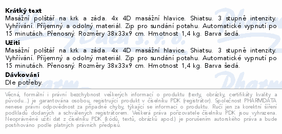 Masážní polštář na krk a záda. 4x 4D masážní hlavice. Shiatsu. 3 stupně intenzity. Vyhřívání. Příjemný a odolný materiál. Zip pro sundání potahu. Automatické vypnutí po 15 minutách. Přenosný. Rozměry 38x33x9 cm. Hmotnost 1,4 kg. Barva šedá.