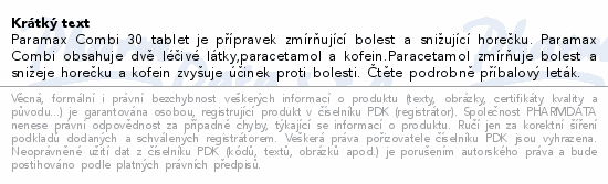 Paramax Combi 30 tablet je přípravek zmírňující bolest a snižující horečku. Paramax Combi obsahuje dvě léčivé látky,paracetamol a kofein.Paracetamol zmírňuje bolest a snižeje horečku a kofein zvyšuje účinek proti bolesti. Čtěte pozorně příbalový leták.