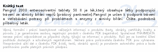 Pangrol 2000 enterosolventní tablety 50 II je lék,který obsahuje látky podporující trávení ze slinivky břišní vepřů (prášový pankreatin).Pangrol je určen k podporě trávení a vstřebávání potravy při problémech s enzymy z slinivky břišní. Čtěte pozorně příbalový leták.