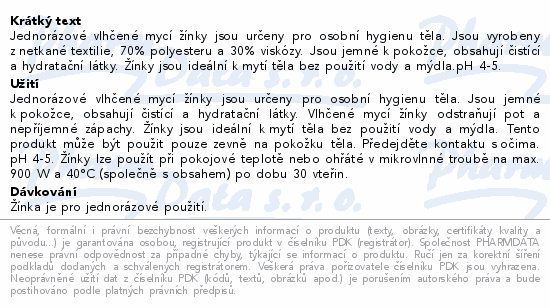 Jednorázové vlhčené mycí žínky jsou určeny pro osobní hygienu těla. Jsou vyrobeny z netkané textilie, 70% polyesteru a 30% viskózy. Jsou jemné k pokožce, obsahují čistící a hydratační látky. Žínky jsou ideální k mytí těla bez použití vody a mýdla.pH 4-5.