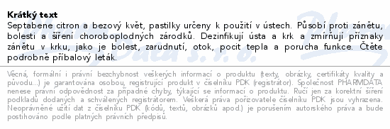 Septabene citron a bezový květ, pastilky určeny k použití v ústech. Působí proti zánětu, bolesti a šíření choroboplodných zárodků. Dezinfikují ústa a krk a zmírňují příznaky zánětu v krku, jako je bolest, zarudnutí, otok, pocit tepla a porucha funkce. Čtěte pozorně příbalový leták.