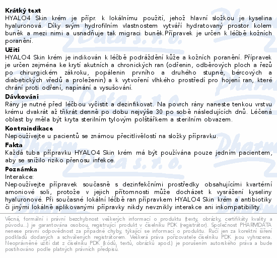 HYALO4 Skin krém je přípr. k lokálnímu použití, jehož hlavní složkou je kyselina hyaluronová. Díky svým hydrofilním vlastnostem vytváří hydratovaný prostor kolem buněk a mezi nimi a usnadňuje tak migraci buněk.Přípravek je určen k léčbě kožních poranění.