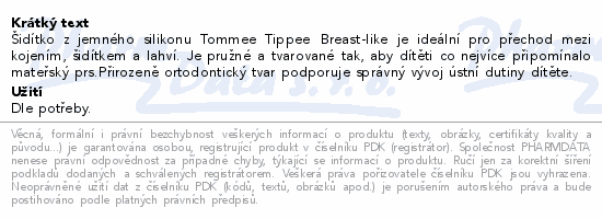 Šidítko z jemného silikonu Tommee Tippee Breast-like je ideální pro přechod mezi kojením, šidítkem a lahví. Je pružné a tvarované tak, aby dítěti co nejvíce připomínalo mateřský prs.Přirozeně ortodontický tvar podporuje správný vývoj ústní dutiny dítěte.