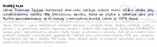Láhev Tommee Tippee Advanced Anti-colic udržuje vzduch mimo bříško dítěte díky odvětrávacímu ventilu. Má Silikonovou savičku, která se ohýbá a natahuje jako prs. Rychlá samosterilizace, za tři minuty v mikrovlnné troubě. Láhev je 100% těsná.