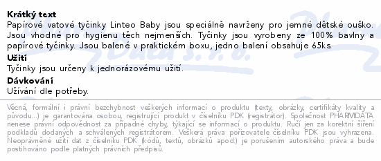 Papírové vatové tyčinky Linteo Baby jsou speciálně navrženy pro jemné dětské ouško. Jsou vhodné pro hygienu těch nejmenších. Tyčinky jsou vyrobeny ze 100% bavlny a papírové tyčinky. Jsou balené v praktickém boxu, jedno balení obsahuje 65ks.