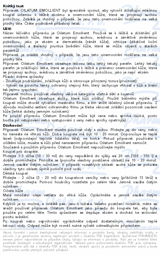 Přípravek OILATUM EMOLLIENT byl speciálně vyvinut, aby vytvořil zklidňující mléčnou koupel určenou k léčbě ekzému a onemocnění kůže, která se projevují suchou pokožkou. Zvláště je vhodný v případě, že jsou tato onemocnění rozšířena na velké plochy těla. Čtěte pozorně příbalový leták.