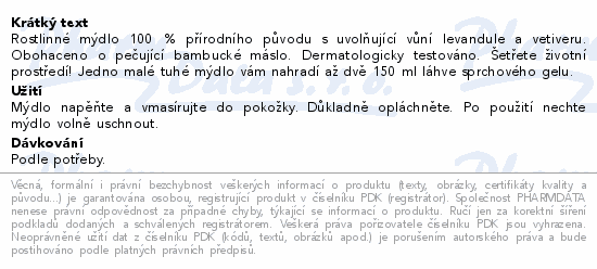 Rostlinné mýdlo 100 % přírodního původu s uvolňující vůní levandule a vetiveru. Obohaceno o pečující bambucké máslo. Dermatologicky testováno. Šetřete životní prostředí! Jedno malé tuhé mýdlo vám nahradí až dvě 150 ml láhve sprchového gelu.