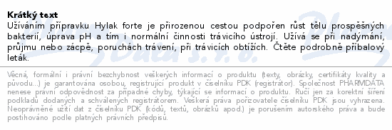 Užíváním přípravku Hylak forte je přirozenou cestou podpořen růst tělu prospěšných bakterií, úprava pH a tím i normální činnosti trávicího ústrojí. Užívá se při nadýmání, průjmu nebo zácpě, poruchách trávení, při trávicích obtížích. Čtěte pozorně příbalový leták.