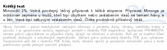Minoxidil 2%. Volně prodejný léčivý přípravek k léčbě alopecie. Přípravek Minorga je indikován zejména u mužů, kteří trpí úbytkem nebo zeslabením vlasů na temeni hlavy, a u žen, které trpí celkovým zeslabením vlasů. Čtěte pozorně příbalový leták.