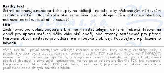 Šetrně odstraňuje nežádoucí chloupky na obličeji i na těle, díky hřebenovým nástavcům zastřihne krátké i dlouhé chloupky, zanechává pleť obličeje i těla dokonale hladkou, nedráždí pokožku, ideální na cestování.