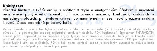Přírodní tinktura z květů arniky s antiflogistickým a analgetickým účinkem k urychlení regenerace pohybového aparátu při sportovních úrazech, kontuzích, distorzích a následných otocích, při svalové únavě, po nadměrné námaze nebo přetížení svalů a kloubů. Čtěte pozorně příbalový leták.