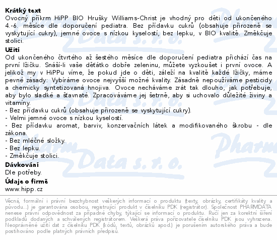Ovocný příkrm HiPP BIO Hrušky Williams-Christ je vhodný pro děti od ukončeného 4.-6. měsíce dle doporučení pediatra. Bez přídavku cukrů (obsahuje přirozeně se vyskytující cukry), jemné ovoce s nízkou kyselostí, bez lepku, v BIO kvalitě. Změkčuje stolici.